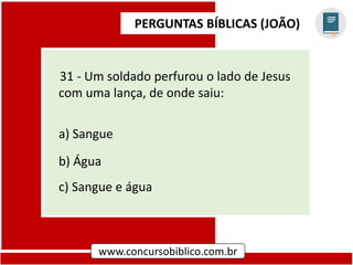 PERGUNTAS BÍBLICAS (JOÃO)
www.concursobiblico.com.br
31 - Um soldado perfurou o lado de Jesus
com uma lança, de onde saiu:
a) Sangue
b) Água
c) Sangue e água
 