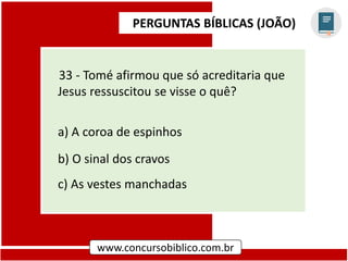 PERGUNTAS BÍBLICAS (JOÃO)
www.concursobiblico.com.br
33 - Tomé afirmou que só acreditaria que
Jesus ressuscitou se visse o quê?
a) A coroa de espinhos
b) O sinal dos cravos
c) As vestes manchadas
 