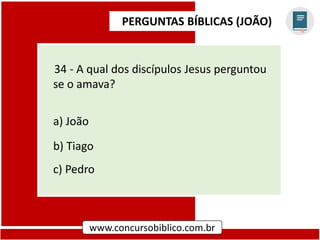 PERGUNTAS BÍBLICAS (JOÃO)
www.concursobiblico.com.br
34 - A qual dos discípulos Jesus perguntou
se o amava?
a) João
b) Tiago
c) Pedro
 