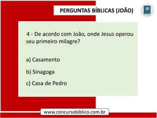 PERGUNTAS BÍBLICAS (JOÃO)
www.concursobiblico.com.br
4 - De acordo com João, onde Jesus operou
seu primeiro milagre?
a) Casamento
b) Sinagoga
c) Casa de Pedro
 