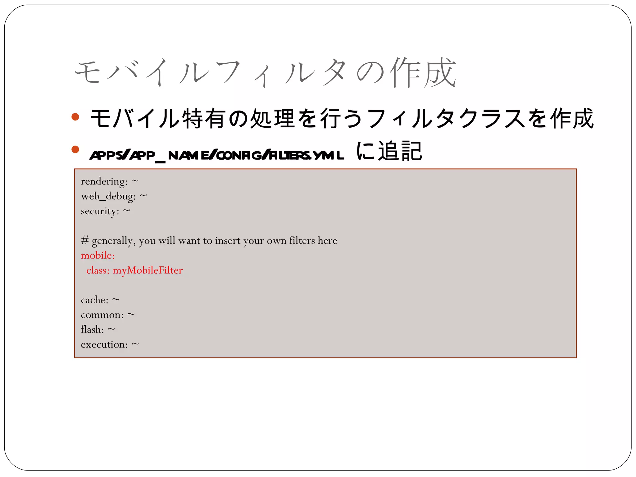 モバイルフィルタの作成 モバイル特有の処理を行うフィルタクラスを作成 apps/app_name/config/filters.yml  に追記 rendering: ~  web_debug: ~  security: ~  # generally, you will want to insert your own filters here  mobile:  class: myMobileFilter  cache: ~  common: ~  flash: ~  execution: ~ 