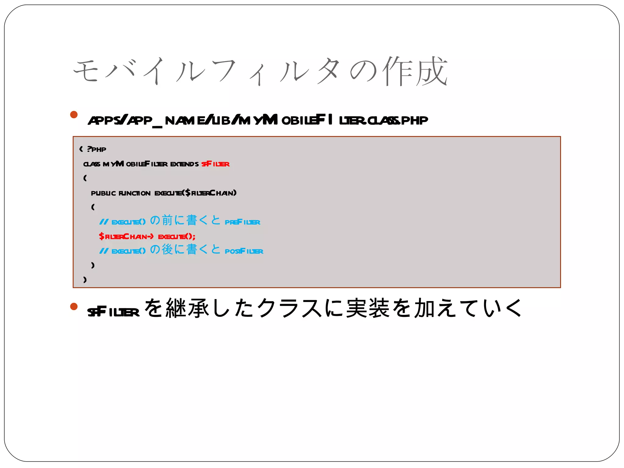モバイルフィルタの作成 apps/app_name/lib/myMobileFIlter.class.php sfFilter を継承したクラスに実装を加えていく <?php class myMobileFilter extends  sfFilter { public function execute($filterChain) { // execute() の前に書くと preFilter $filterChain->execute(); // execute() の後に書くと postFilter } } 