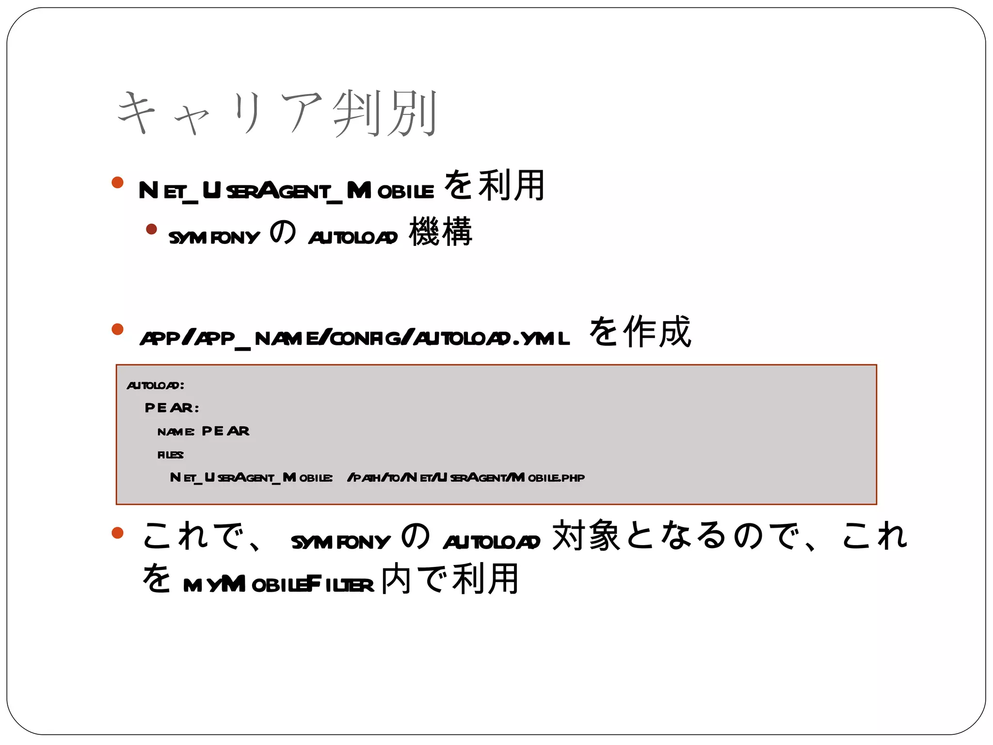 キャリア判別 Net_UserAgent_Mobile を利用 symfony の autoload 機構 app/app_name/config/autoload.yml  を作成 これで、 symfony の autoload 対象となるので、これを myMobileFilter 内で利用 autoload: PEAR: name: PEAR files: Net_UserAgent_Mobile:  /path/to/Net/UserAgent/Mobile.php 