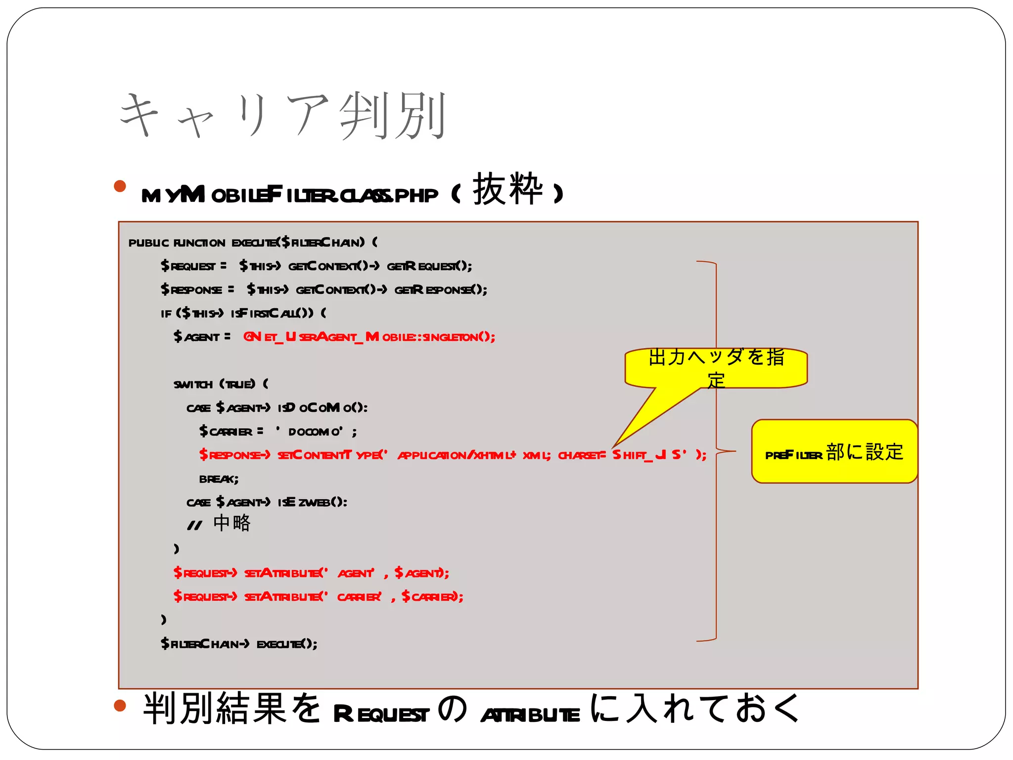 キャリア判別 myMobileFilter.class.php ( 抜粋 ) 判別結果を Request の attribute に入れておく public function execute($filterChain) { $request = $this->getContext()->getRequest(); $response = $this->getContext()->getResponse(); if ($this->isFirstCall()) { $agent =  @Net_UserAgent_Mobile::singleton(); switch (true) { case $agent->isDoCoMo(): $carrier = 'docomo'; $response->setContentType('application/xhtml+xml; charset=Shift_JIS'); break; case $agent->isEzweb(): //  中略 } $request->setAttribute('agent', $agent); $request->setAttribute('carrier', $carrier); } $filterChain->execute(); preFilter 部に設定 出力ヘッダを指定 