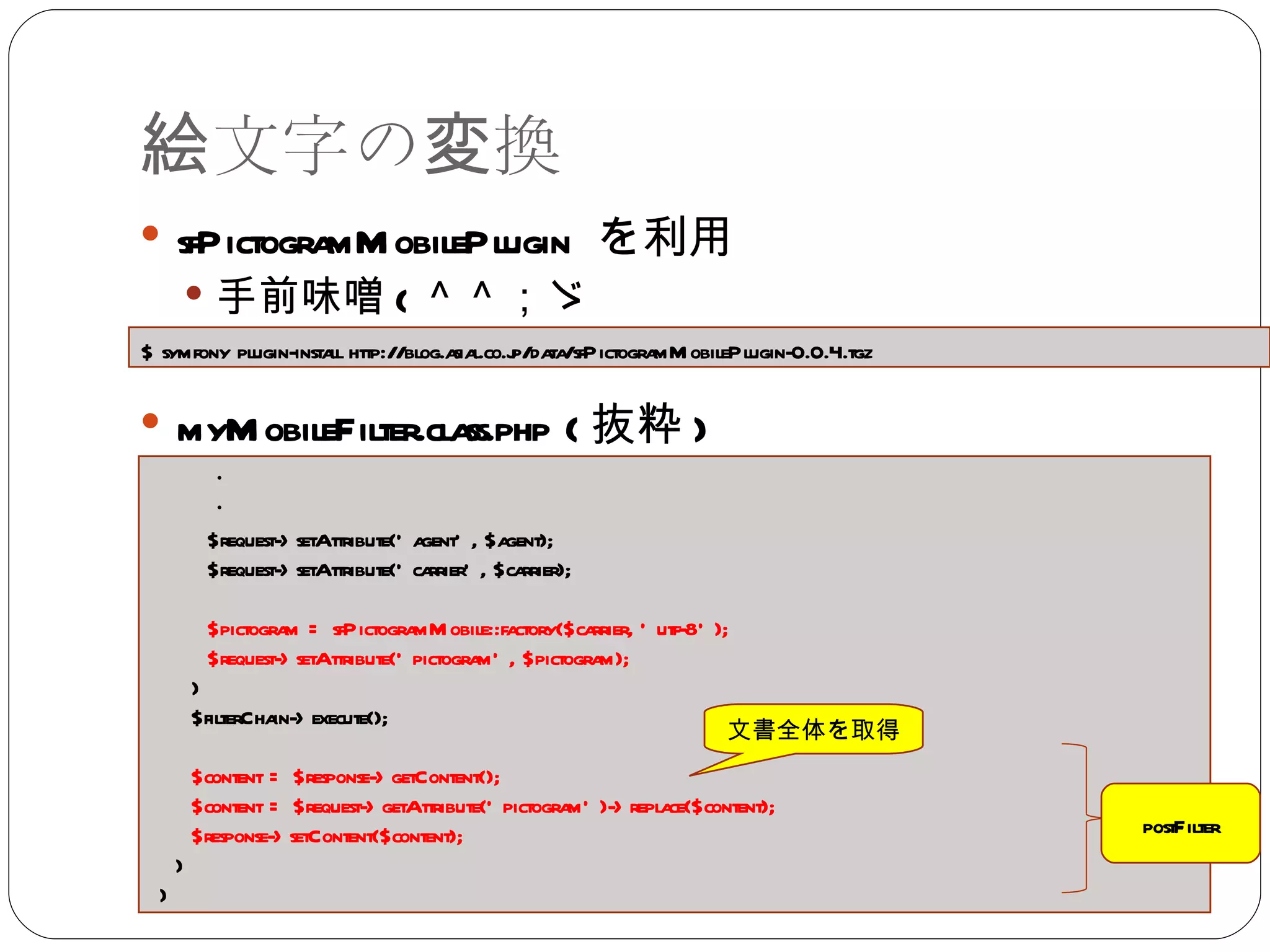 絵文字の変換 sfPictogramMobilePlugin  を利用 手前味噌 ( ＾＾；ゞ myMobileFilter.class.php ( 抜粋 ) $ symfony plugin-install http://blog.asial.co.jp/data/sfPictogramMobilePlugin-0.0.4.tgz ・ ・  $request->setAttribute('agent', $agent); $request->setAttribute('carrier', $carrier); $pictogram = sfPictogramMobile::factory($carrier, 'utf-8'); $request->setAttribute('pictogram', $pictogram); } $filterChain->execute(); $content = $response->getContent(); $content = $request->getAttribute('pictogram')->replace($content); $response->setContent($content); } } postFilter 文書全体を取得 