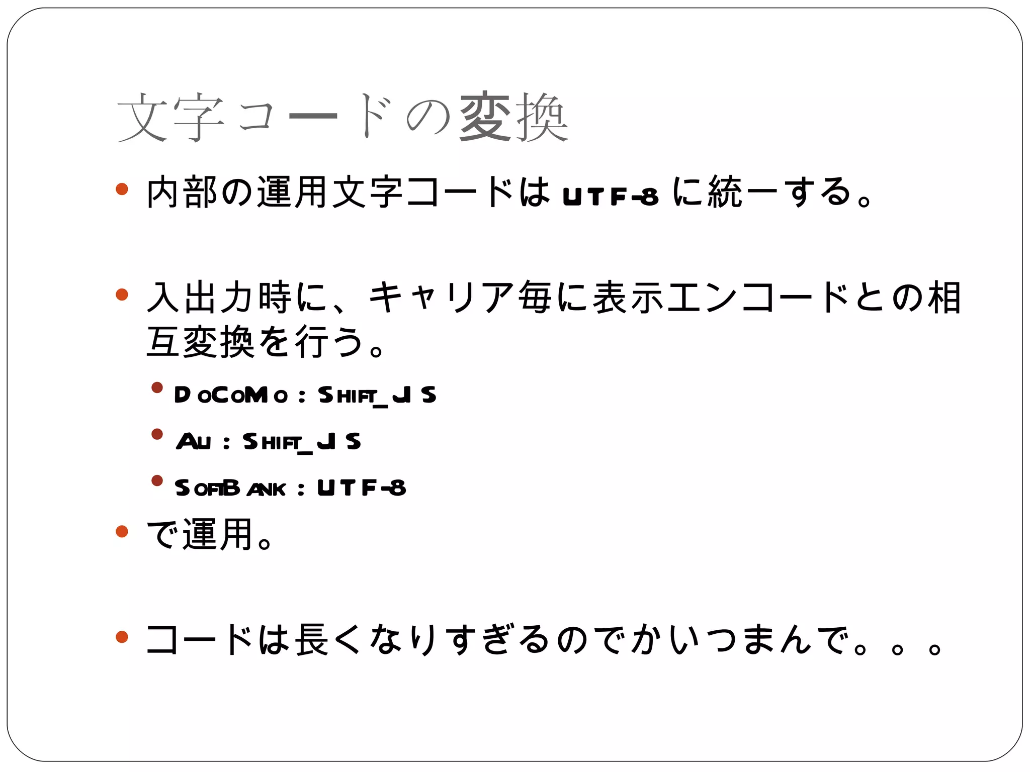 文字コードの変換 内部の運用文字コードは UTF-8 に統一する。 入出力時に、キャリア毎に表示エンコードとの相互変換を行う。 DoCoMo : Shift_JIS Au : Shift_JIS SoftBank : UTF-8 で運用。 コードは長くなりすぎるのでかいつまんで。。。 