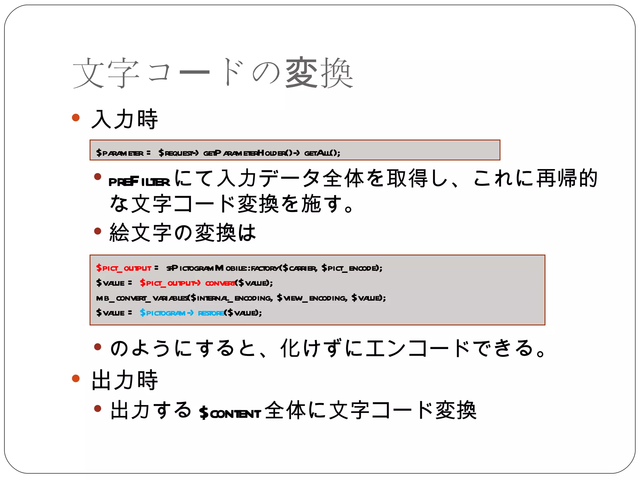 文字コードの変換 入力時 preFilter にて入力データ全体を取得し、これに再帰的な文字コード変換を施す。 絵文字の変換は のようにすると、化けずにエンコードできる。 出力時 出力する $content 全体に文字コード変換 $parameter = $request->getParameterHolder()->getAll(); $pict_output  = sfPictogramMobile::factory($carrier, $pict_encode); $value =  $pict_output->convert ($value); mb_convert_variables($internal_encoding, $view_encoding, $value); $value =  $pictogram->restore ($value); 