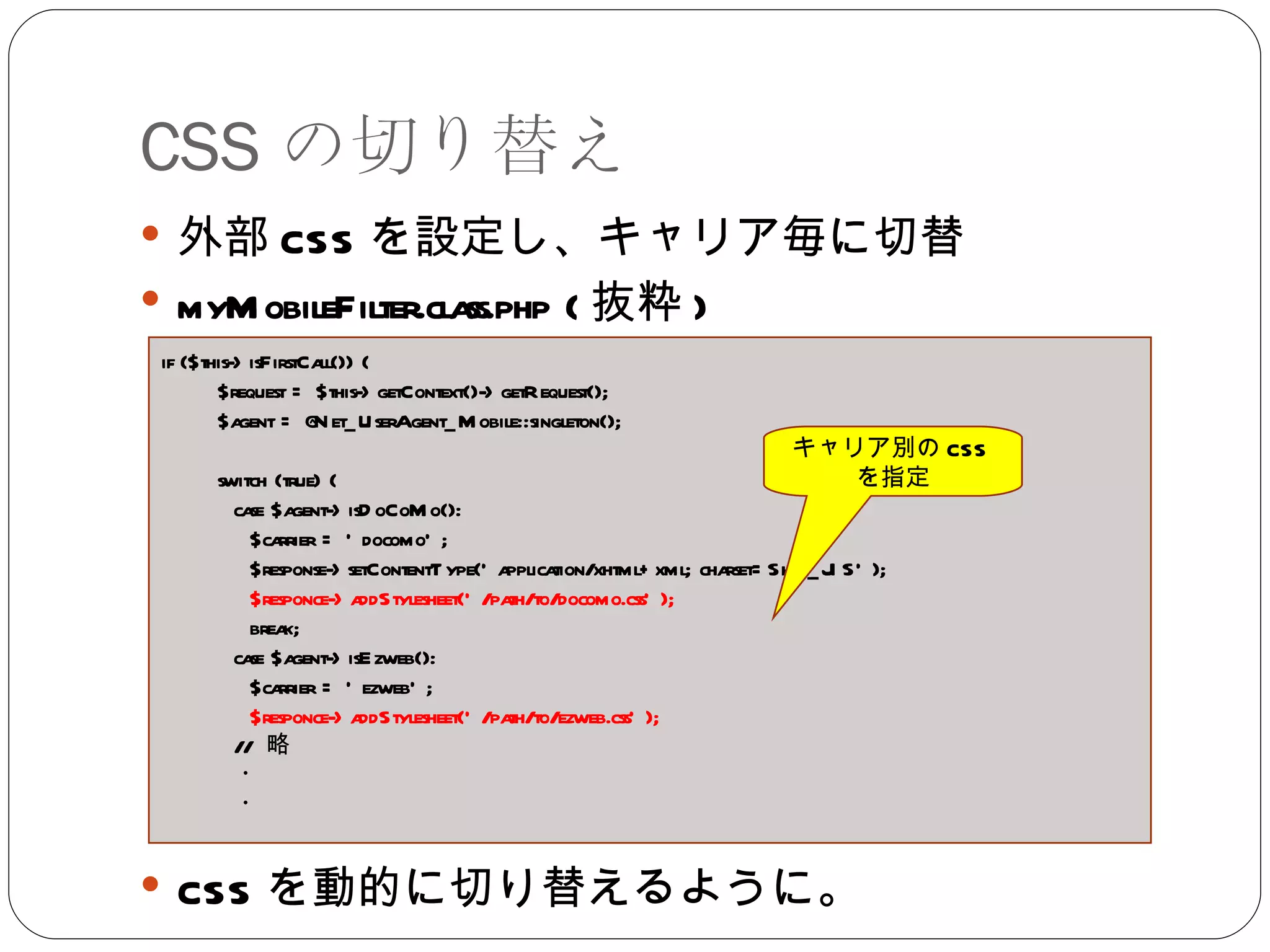 CSS の切り替え 外部 CSS を設定し、キャリア毎に切替 myMobileFilter.class.php ( 抜粋 ) CSS を動的に切り替えるように。 if ($this->isFirstCall()) { $request = $this->getContext()->getRequest(); $agent = @Net_UserAgent_Mobile::singleton(); switch (true) { case $agent->isDoCoMo(): $carrier = 'docomo'; $response->setContentType('application/xhtml+xml; charset=Shift_JIS'); $responce->addStylesheet('/path/to/docomo.css');  break; case $agent->isEzweb(): $carrier = 'ezweb'; $responce->addStylesheet('/path/to/ezweb.css');  //  略 ・ ・ キャリア別の CSS を指定 