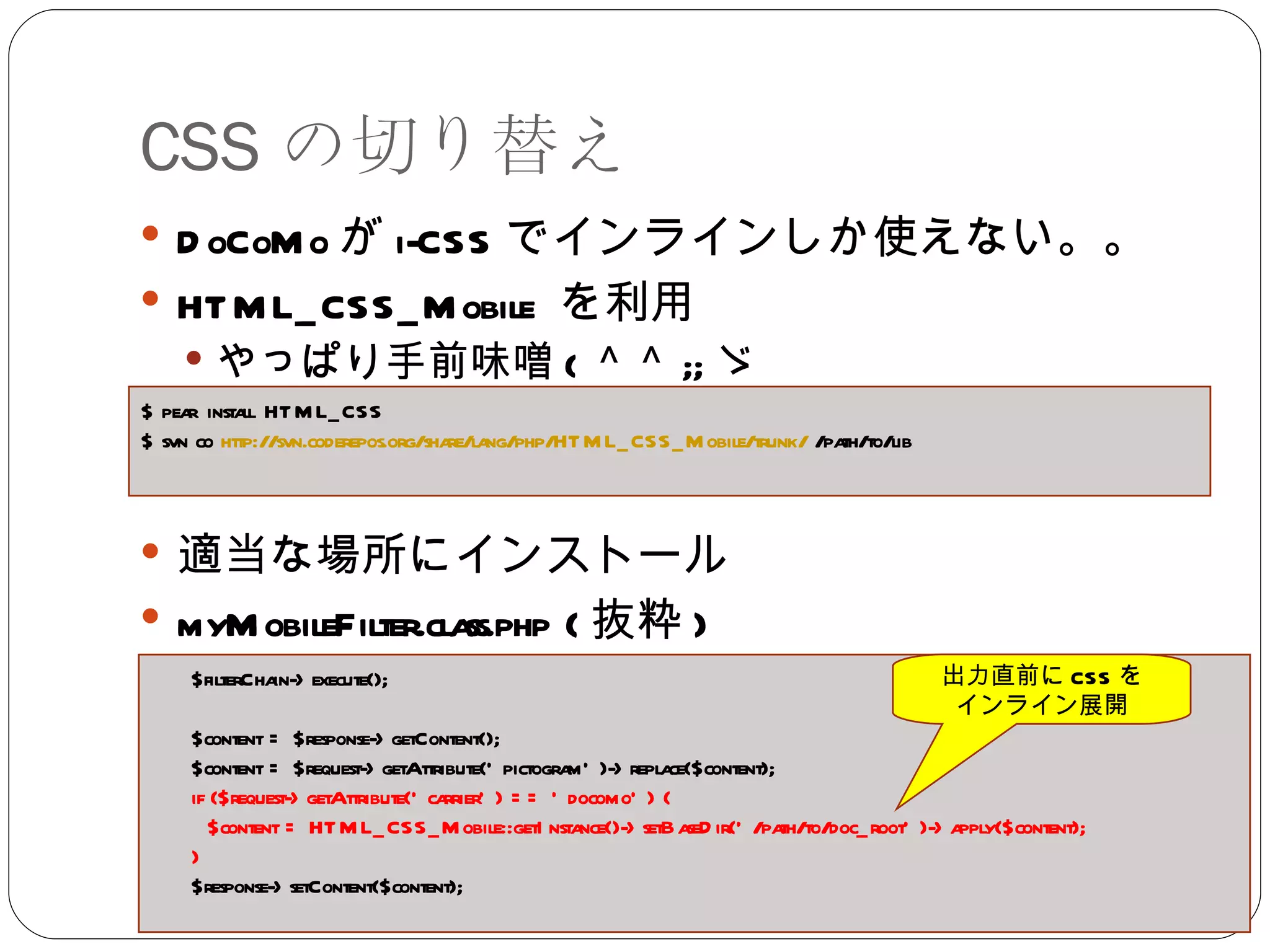 CSS の切り替え DoCoMo が i-CSS でインラインしか使えない。。 HTML_CSS_Mobile  を利用 やっぱり手前味噌 ( ＾＾ ;; ゞ 適当な場所にインストール myMobileFilter.class.php ( 抜粋 ) $ pear install HTML_CSS $ svn co  http ://svn.coderepos.org/share/lang/php/HTML_CSS_Mobile/trunk /  /path/to/lib $filterChain->execute(); $content = $response->getContent(); $content = $request->getAttribute('pictogram')->replace($content); if ($request->getAttribute('carrier') == 'docomo') { $content = HTML_CSS_Mobile::getInstance()->setBaseDir('/path/to/doc_root')->apply($content); } $response->setContent($content); 出力直前に CSS を インライン展開 