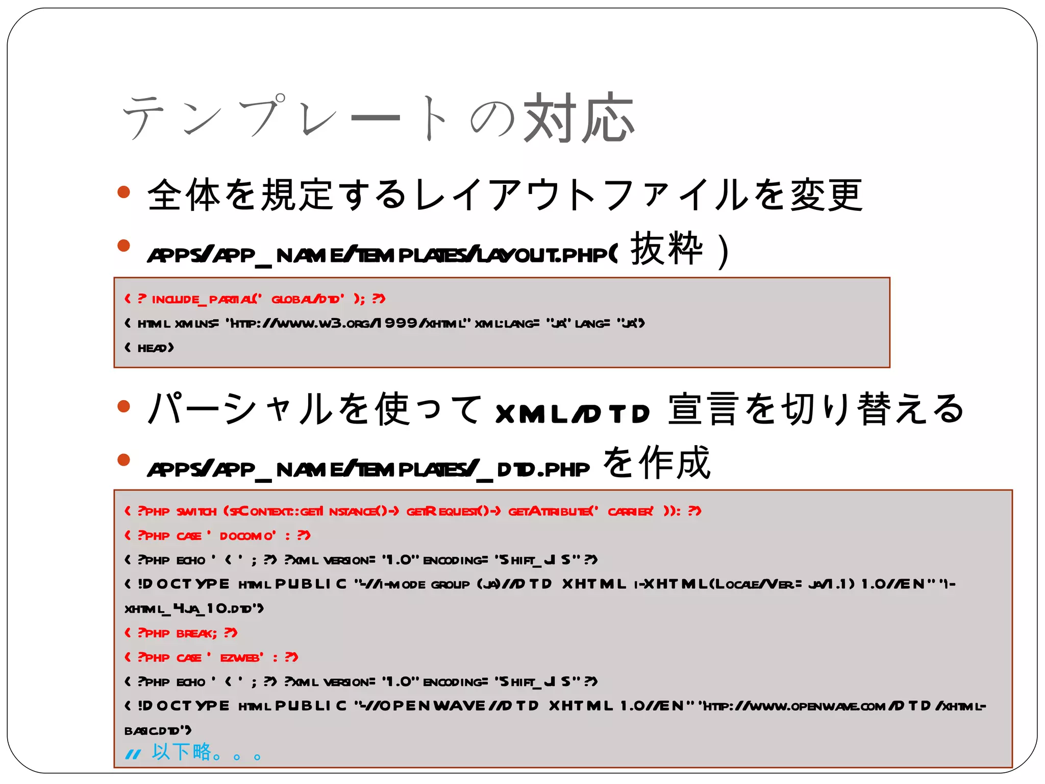 テンプレートの対応 全体を規定するレイアウトファイルを変更 apps/app_name/templates/layout.php( 抜粋） パーシャルを使って XML/DTD 宣言を切り替える apps/app_name/templates/_dtd.php を作成 <? include_partial('global/dtd'); ?> <html xmlns="http://www.w3.org/1999/xhtml" xml:lang="ja" lang="ja"> <head> <?php switch (sfContext::getInstance()->getRequest()->getAttribute('carrier')): ?> <?php case 'docomo': ?> <?php echo '<'; ?>?xml version="1.0" encoding="Shift_JIS" ?> <!DOCTYPE html PUBLIC "-//i-mode group (ja)//DTD XHTML i-XHTML(Locale/Ver.=ja/1.1) 1.0//EN" "i-xhtml_4ja_10.dtd"> <?php break; ?> <?php case 'ezweb': ?> <?php echo '<'; ?>?xml version="1.0" encoding="Shift_JIS" ?> <!DOCTYPE html PUBLIC "-//OPENWAVE//DTD XHTML 1.0//EN" "http://www.openwave.com/DTD/xhtml-basic.dtd"> //  以下略。。。 