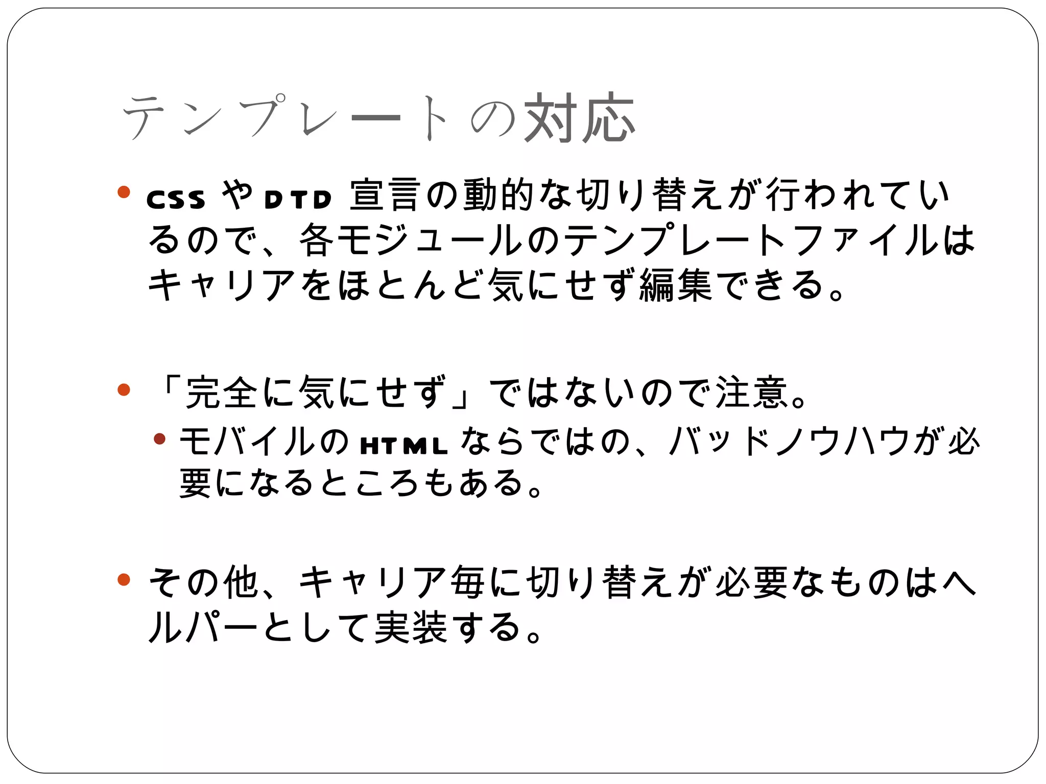 テンプレートの対応 CSS や DTD 宣言の動的な切り替えが行われているので、各モジュールのテンプレートファイルはキャリアをほとんど気にせず編集できる。 「完全に気にせず」ではないので注意。 モバイルの HTML ならではの、バッドノウハウが必要になるところもある。 その他、キャリア毎に切り替えが必要なものはヘルパーとして実装する。 
