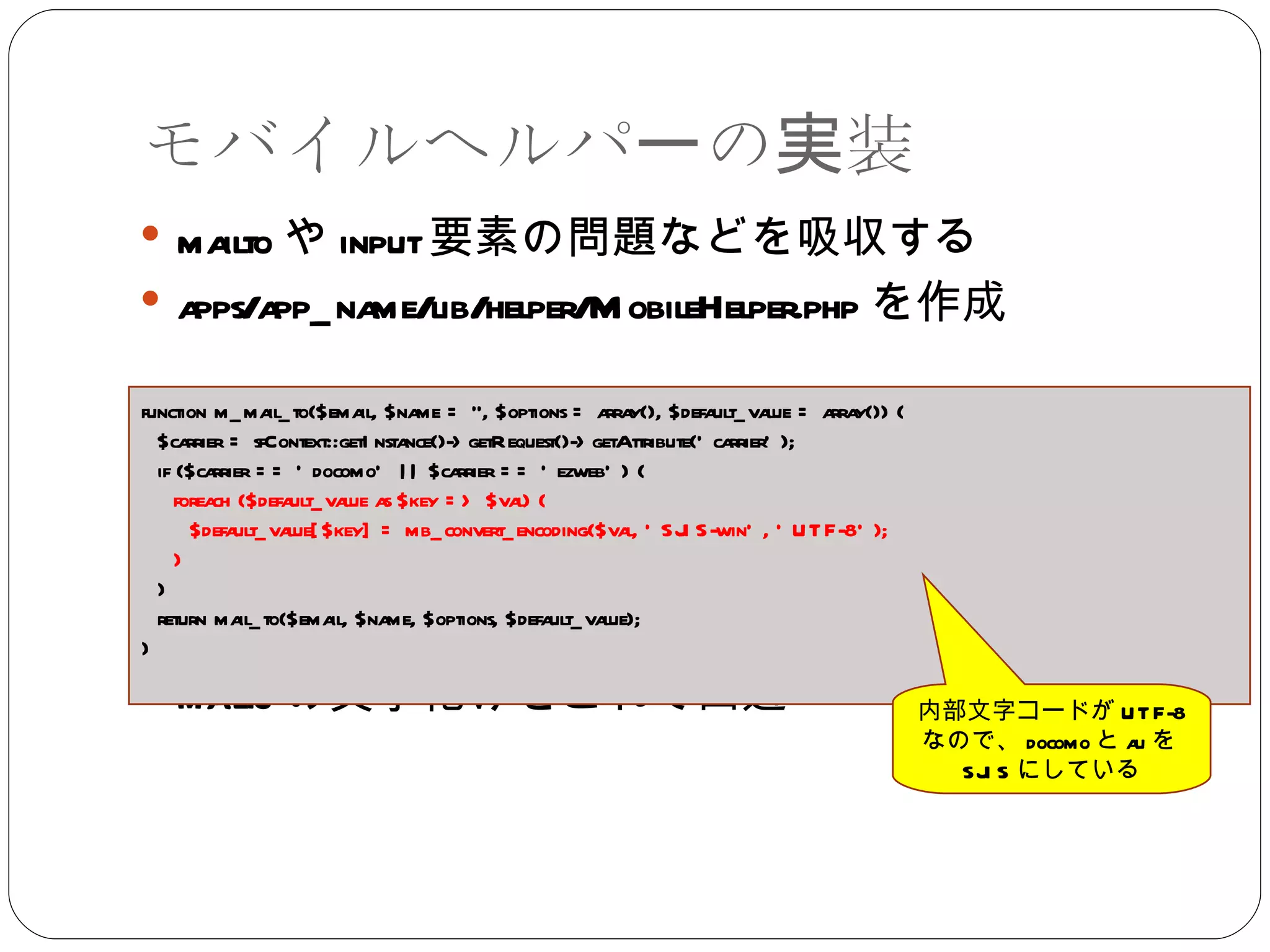 モバイルヘルパーの実装 mailto や input 要素の問題などを吸収する apps/app_name/lib/helper/MobileHelper.php を作成 mailto の文字化けをこれで回避 function m_mail_to($email, $name = ‘’, $options = array(), $default_value = array()) { $carrier = sfContext::getInstance()->getRequest()->getAttribute('carrier'); if ($carrier == 'docomo' || $carrier == 'ezweb') { foreach ($default_value as $key => $val) { $default_value[$key] = mb_convert_encoding($val, 'SJIS-win', 'UTF-8'); } } return mail_to($email, $name, $options, $default_value); } 内部文字コードが UTF-8 なので、 docomo と au を SJIS にしている 