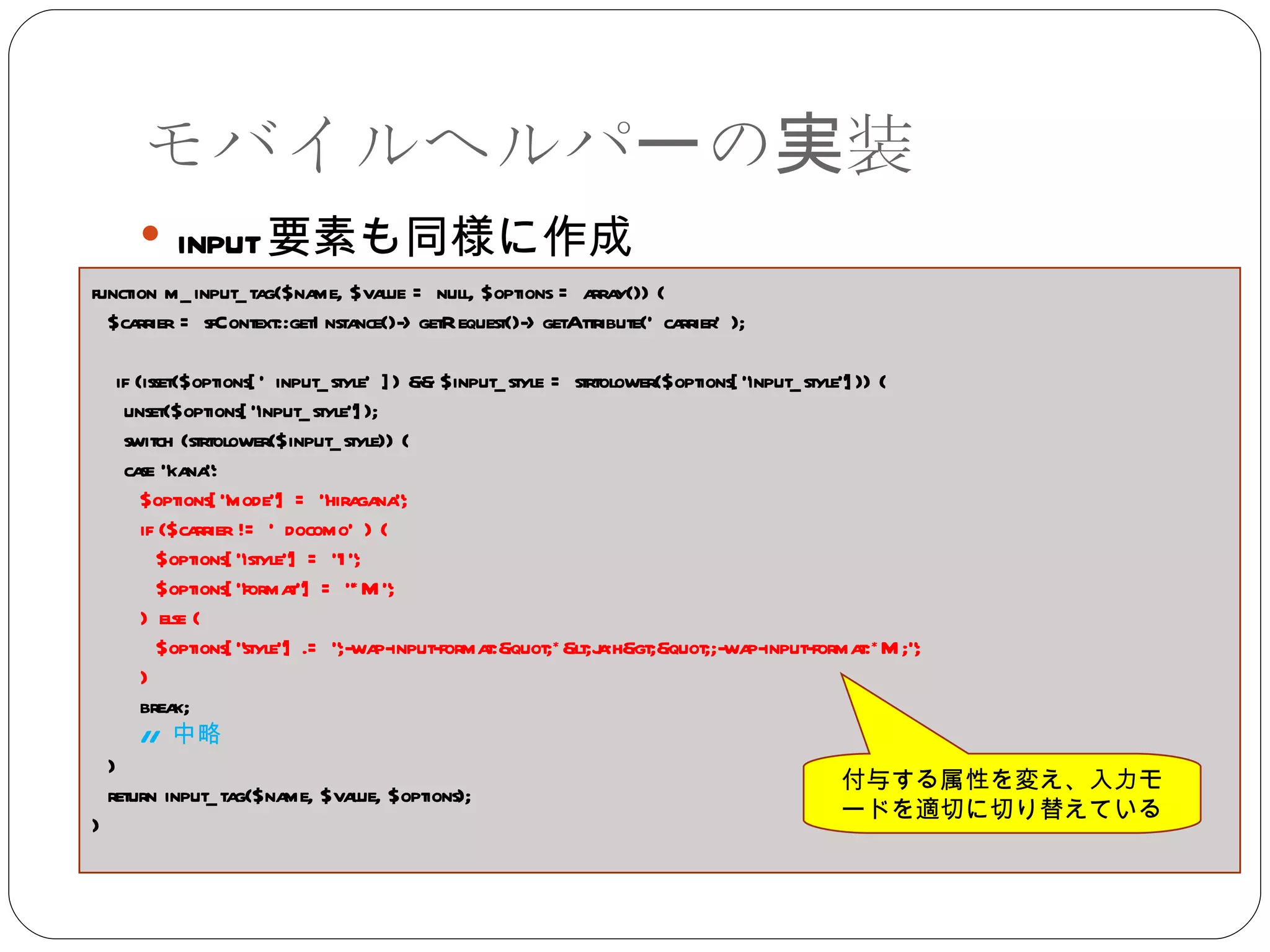モバイルヘルパーの実装 input 要素も同様に作成 function m_input_tag($name, $value = null, $options = array()) { $carrier = sfContext::getInstance()->getRequest()->getAttribute('carrier'); if (isset($options['input_style']) && $input_style = strtolower($options["input_style"])) { unset($options["input_style"]); switch (strtolower($input_style)) { case "kana": $options["mode"] = "hiragana"; if ($carrier != 'docomo') { $options["istyle"] = "1"; $options["format"] = "*M"; } else { $options["style"] .= ";-wap-input-format:"*<ja:h>";-wap-input-format:*M;"; } break; //  中略 }  return input_tag($name, $value, $options); } 付与する属性を変え、入力モードを適切に切り替えている 