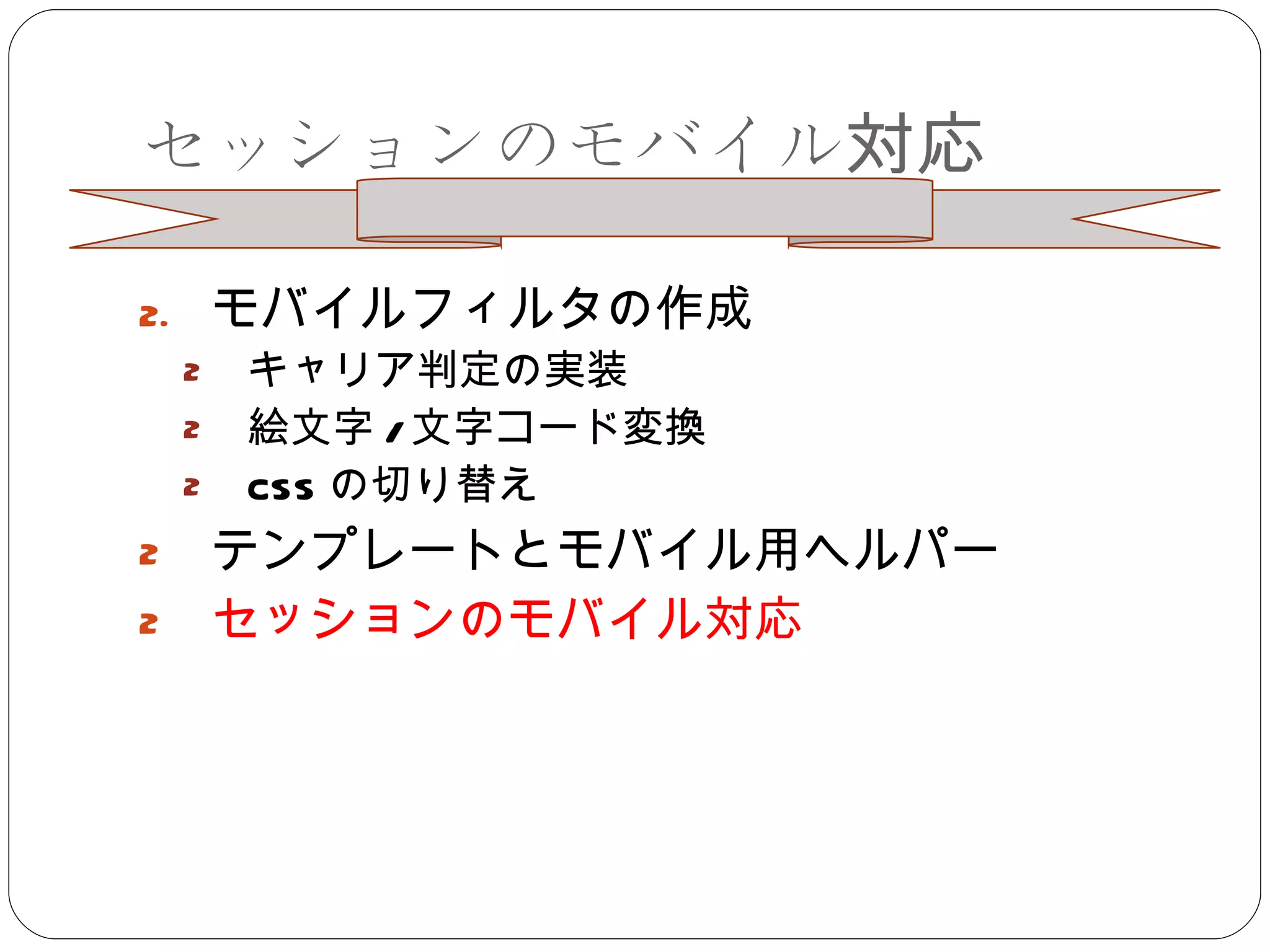 セッションのモバイル対応 モバイルフィルタの作成 キャリア判定の実装 絵文字 / 文字コード変換 CSS の切り替え テンプレートとモバイル用ヘルパー セッションのモバイル対応 