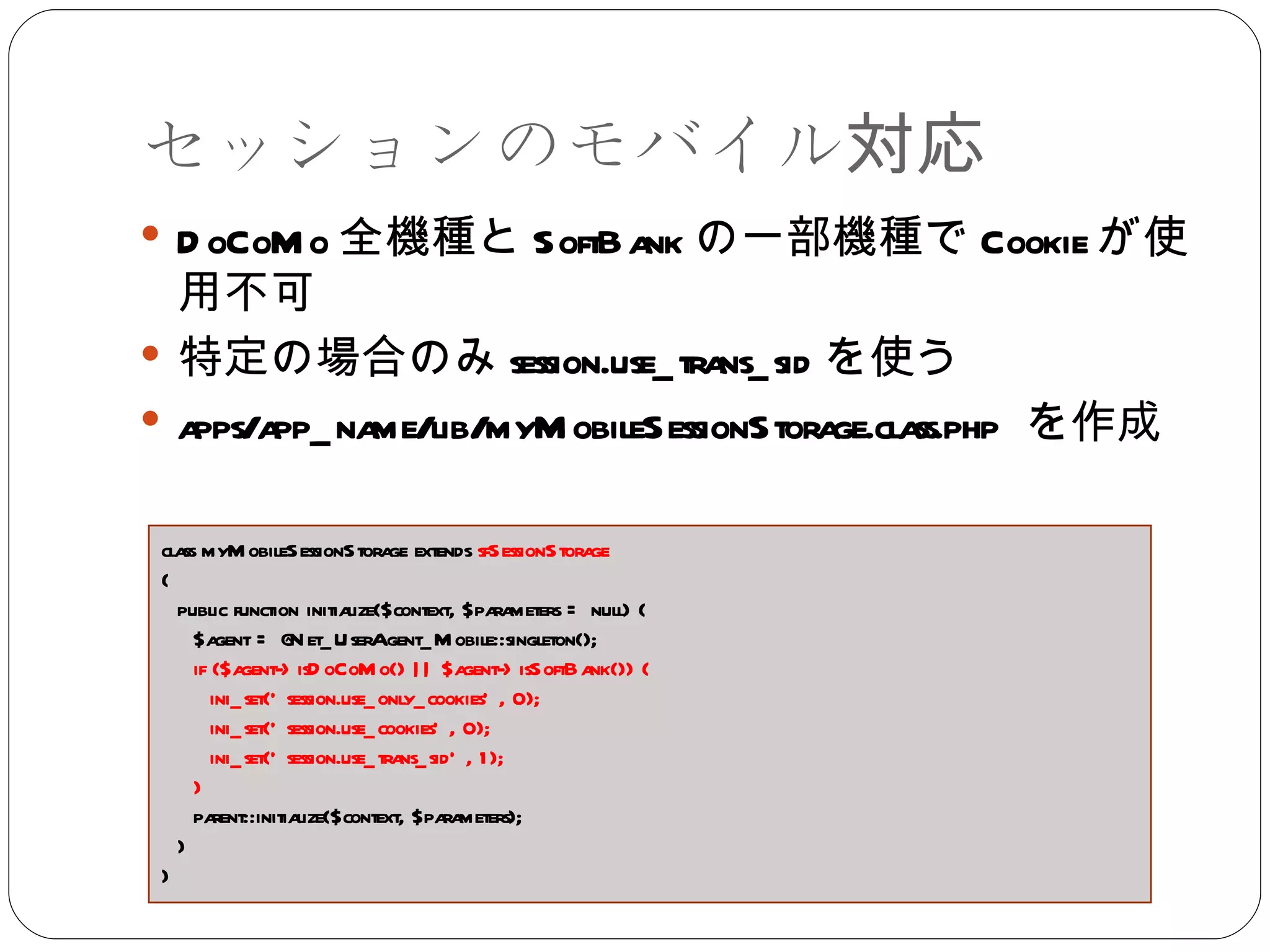 セッションのモバイル対応 DoCoMo 全機種と SoftBank の一部機種で Cookie が使用不可 特定の場合のみ session.use_trans_sid を使う apps/app_name/lib/myMobileSessionStorage.class.php  を作成 class myMobileSessionStorage extends  sfSessionStorage { public function initialize($context, $parameters = null) { $agent = @Net_UserAgent_Mobile::singleton(); if ($agent->isDoCoMo() || $agent->isSoftBank()) {  ini_set('session.use_only_cookies', 0);  ini_set('session.use_cookies', 0);  ini_set('session.use_trans_sid', 1);  }  parent::initialize($context, $parameters); } } 