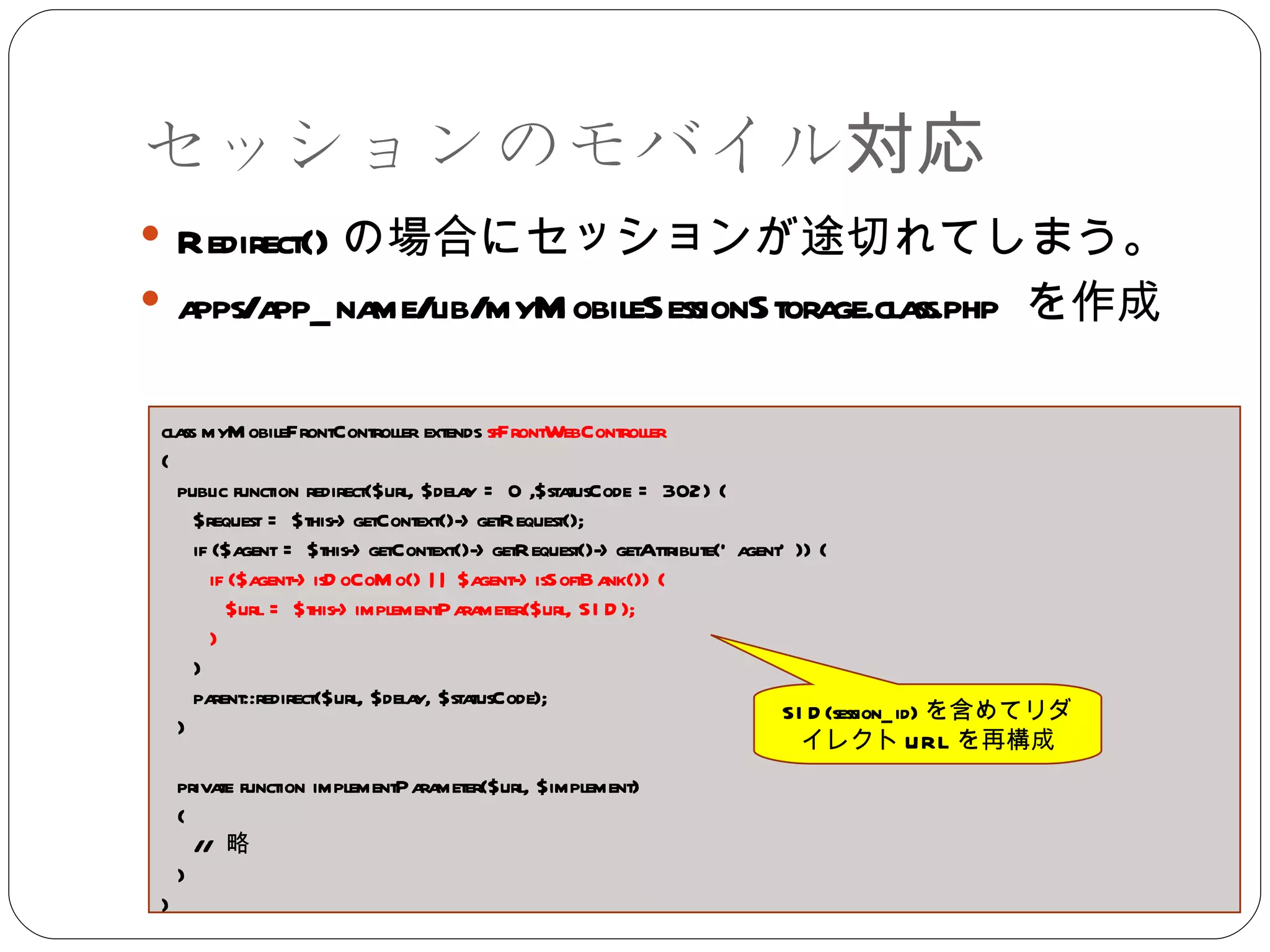 セッションのモバイル対応 Redirect() の場合にセッションが途切れてしまう。 apps/app_name/lib/myMobileSessionStorage.class.php  を作成 class myMobileFrontController extends  sfFrontWebController { public function redirect($url, $delay = 0 ,$statusCode = 302) { $request = $this->getContext()->getRequest(); if ($agent = $this->getContext()->getRequest()->getAttribute('agent')) {  if ($agent->isDoCoMo() || $agent->isSoftBank()) {  $url = $this->implementParameter($url, SID); }  }  parent::redirect($url, $delay, $statusCode); } private function implementParameter($url, $implement) { //  略 } } SID(session_id) を含めてリダイレクト URL を再構成 
