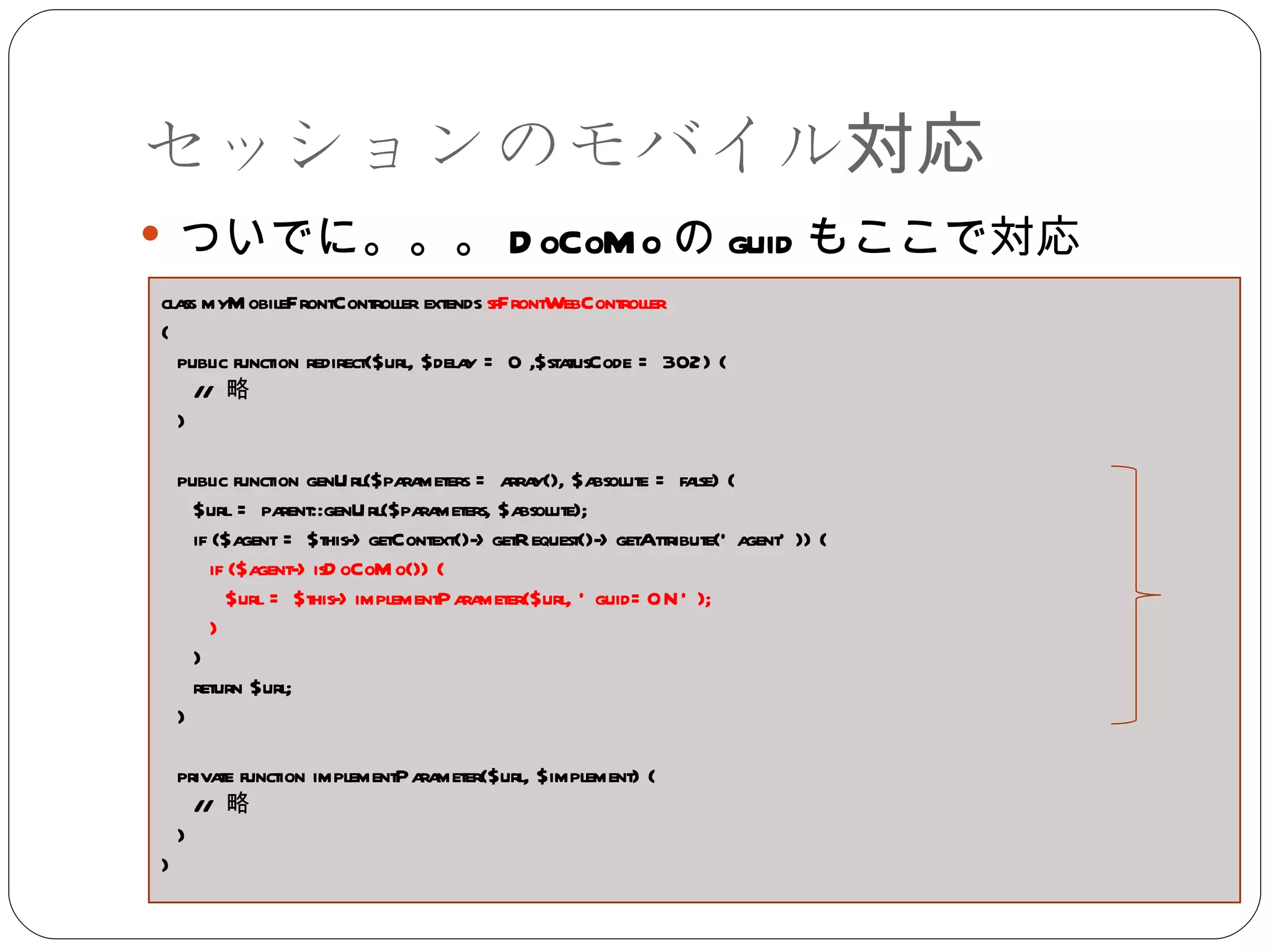 セッションのモバイル対応 ついでに。。。 DoCoMo の guid もここで対応 class myMobileFrontController extends  sfFrontWebController { public function redirect($url, $delay = 0 ,$statusCode = 302) { //  略 } public function genUrl($parameters = array(), $absolute = false) { $url = parent::genUrl($parameters, $absolute);  if ($agent = $this->getContext()->getRequest()->getAttribute('agent')) {  if ($agent->isDoCoMo()) {  $url = $this->implementParameter($url, 'guid=ON'); }  }  return $url; } private function implementParameter($url, $implement) { //  略 } } 