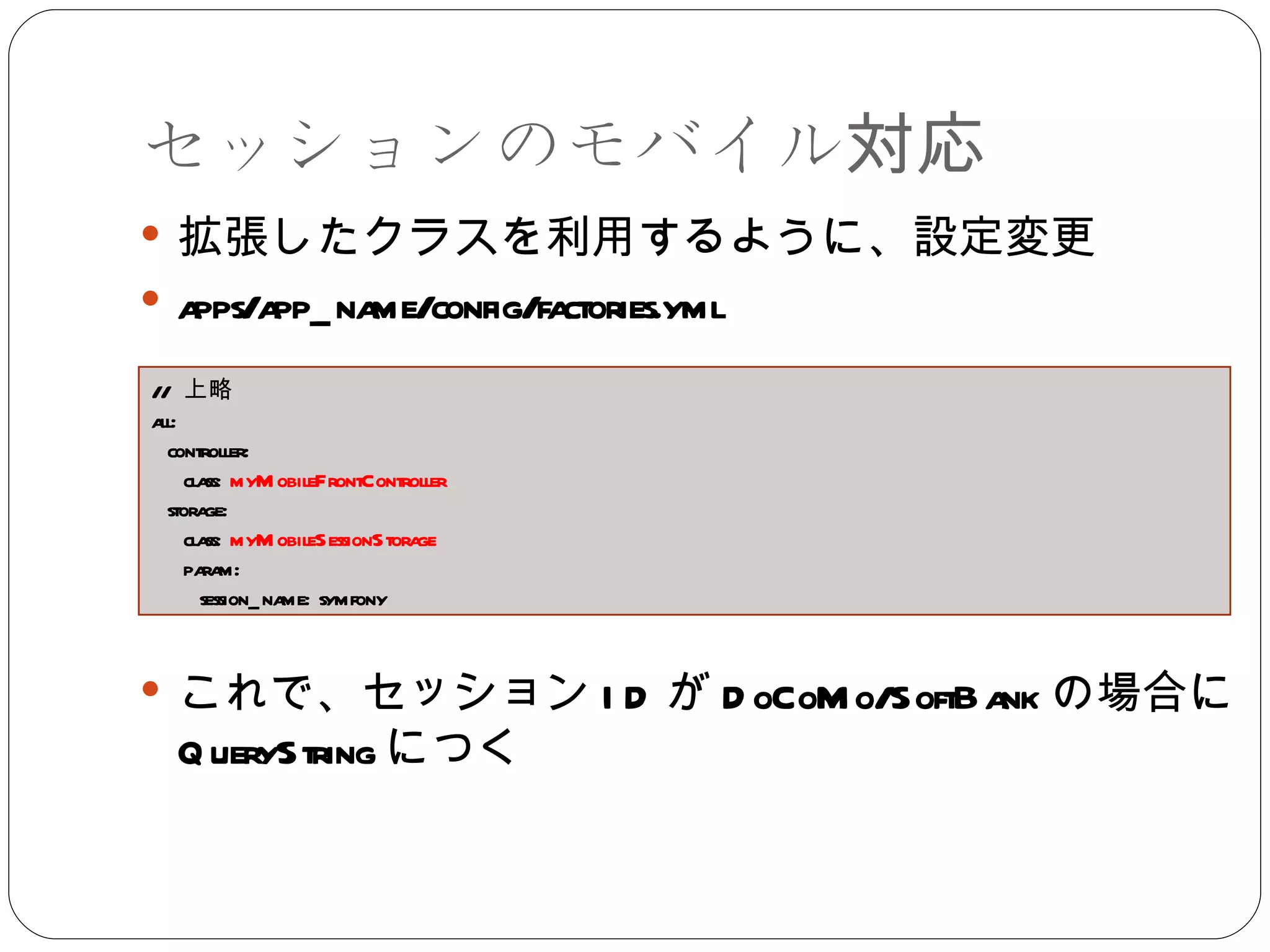 セッションのモバイル対応 拡張したクラスを利用するように、設定変更 apps/app_name/config/factories.yml これで、セッション ID が DoCoMo/SoftBank の場合に QueryString につく //  上略 all: controller: class:  myMobileFrontController storage: class:  myMobileSessionStorage param: session_name: symfony 