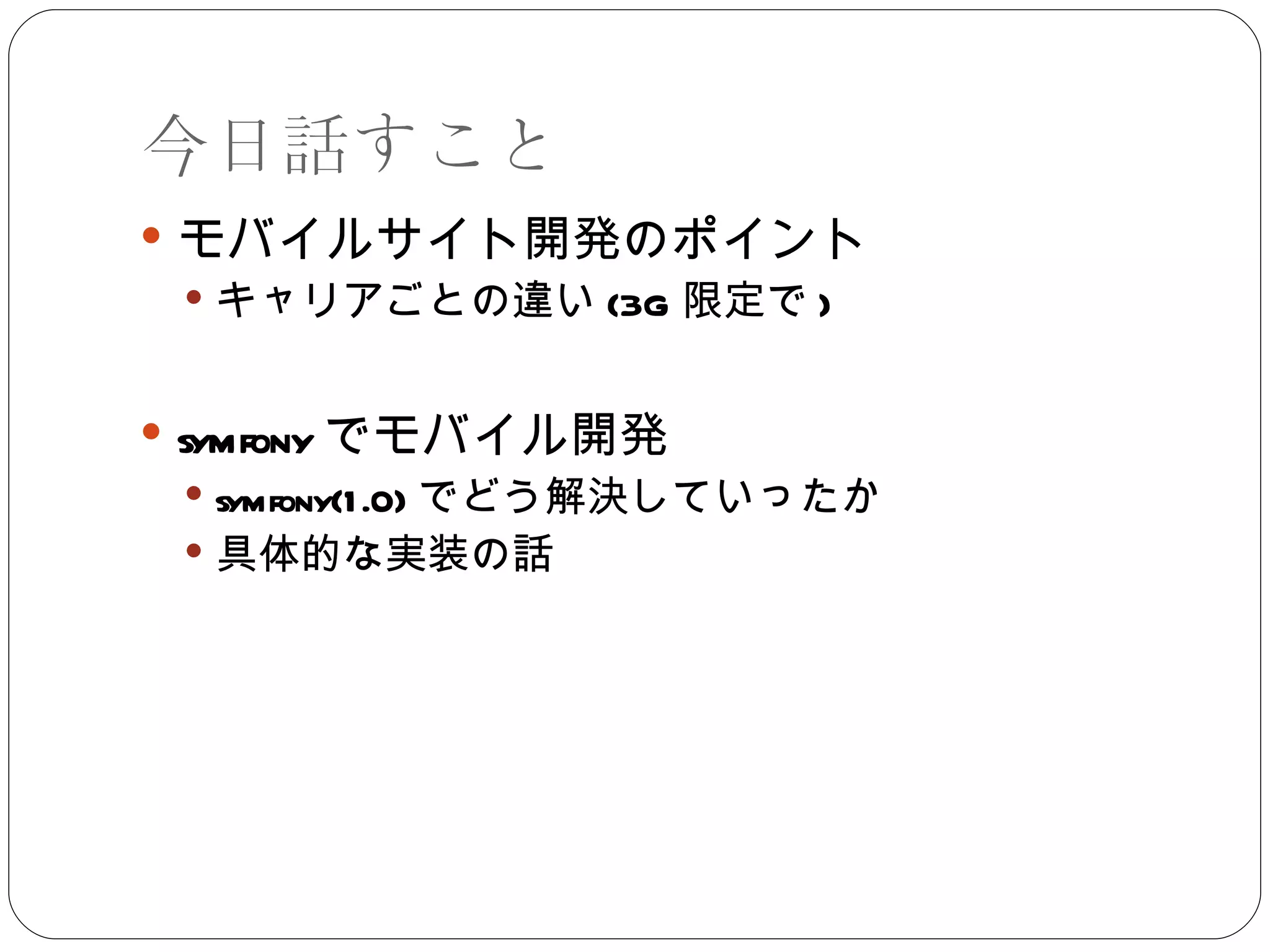 今日話すこと モバイルサイト開発のポイント キャリアごとの違い (3G 限定で ) symfony でモバイル開発 symfony(1.0) でどう解決していったか 具体的な実装の話 