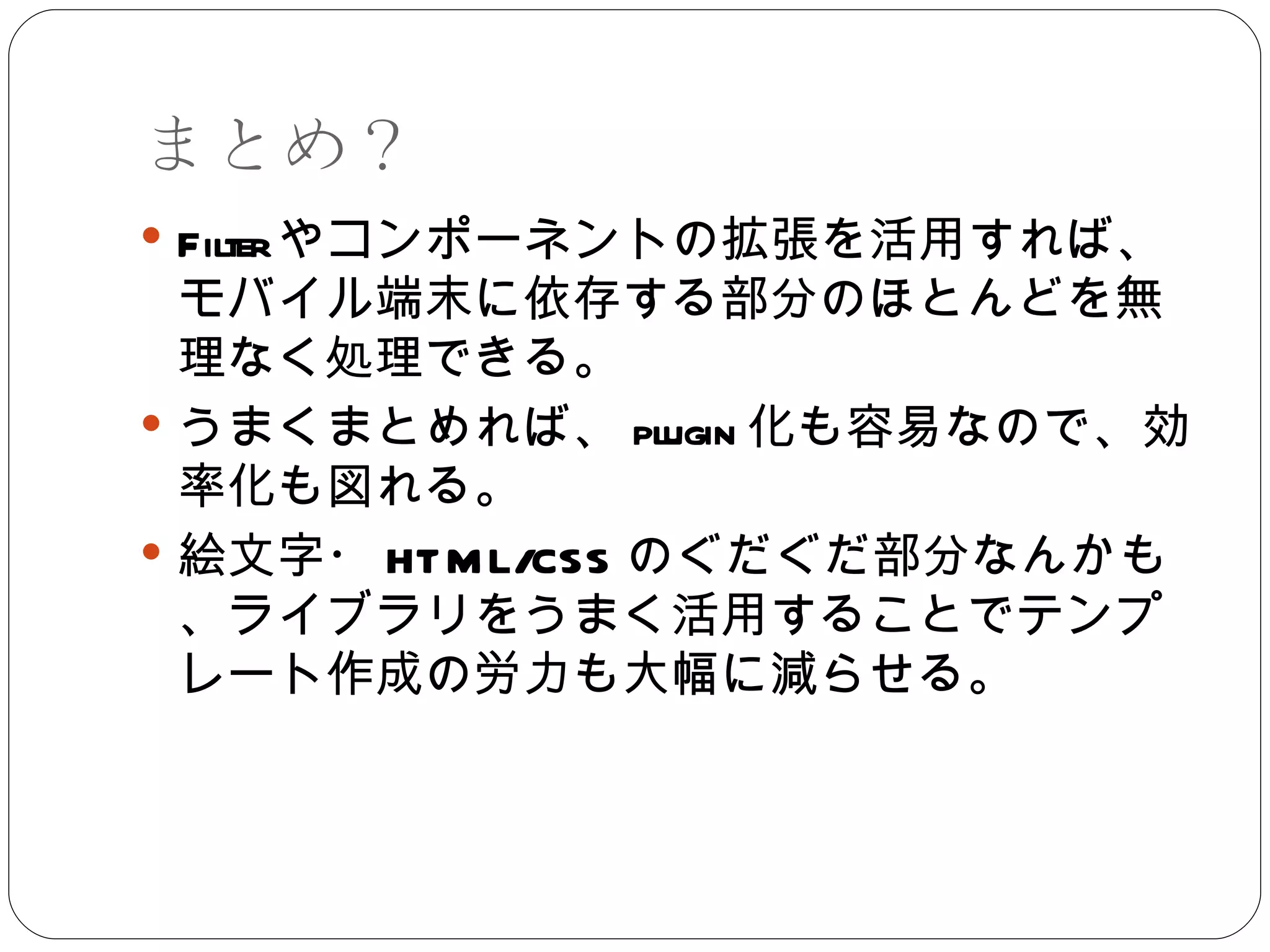 まとめ？ Filter やコンポーネントの拡張を活用すれば、モバイル端末に依存する部分のほとんどを無理なく処理できる。 うまくまとめれば、 plugin 化も容易なので、効率化も図れる。 絵文字・ HTML/CSS のぐだぐだ部分なんかも、ライブラリをうまく活用することでテンプレート作成の労力も大幅に減らせる。 