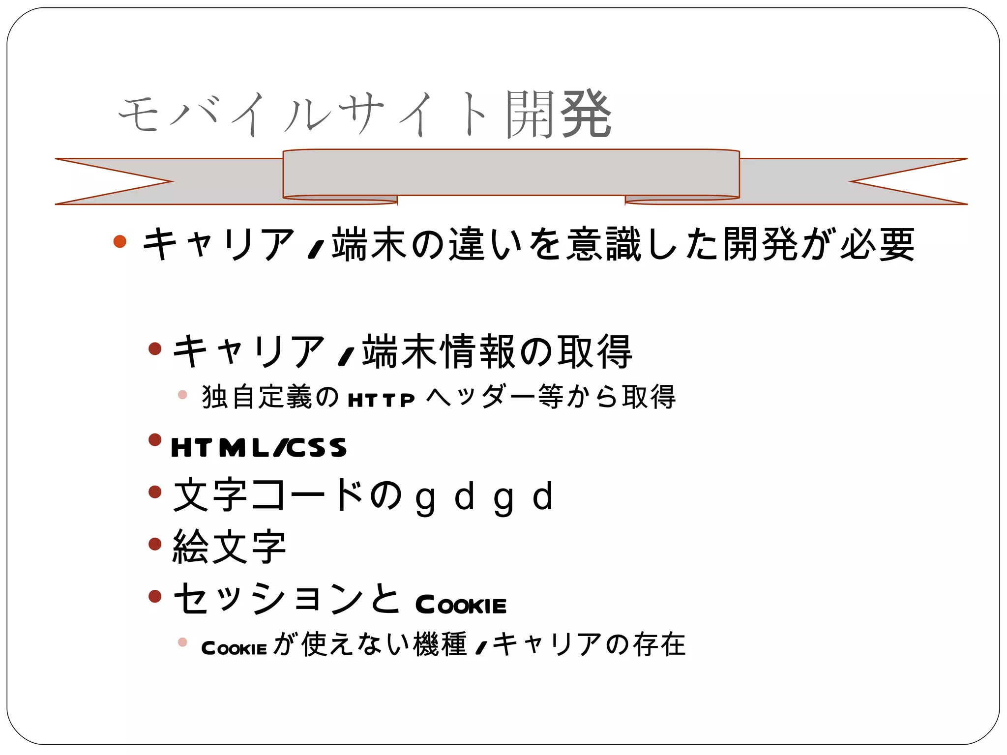 モバイルサイト開発 キャリア / 端末の違いを意識した開発が必要 キャリア / 端末情報の取得 独自定義の HTTP ヘッダー等から取得 HTML/CSS 文字コードのｇｄｇｄ 絵文字 セッションと Cookie Cookie が使えない機種 / キャリアの存在 
