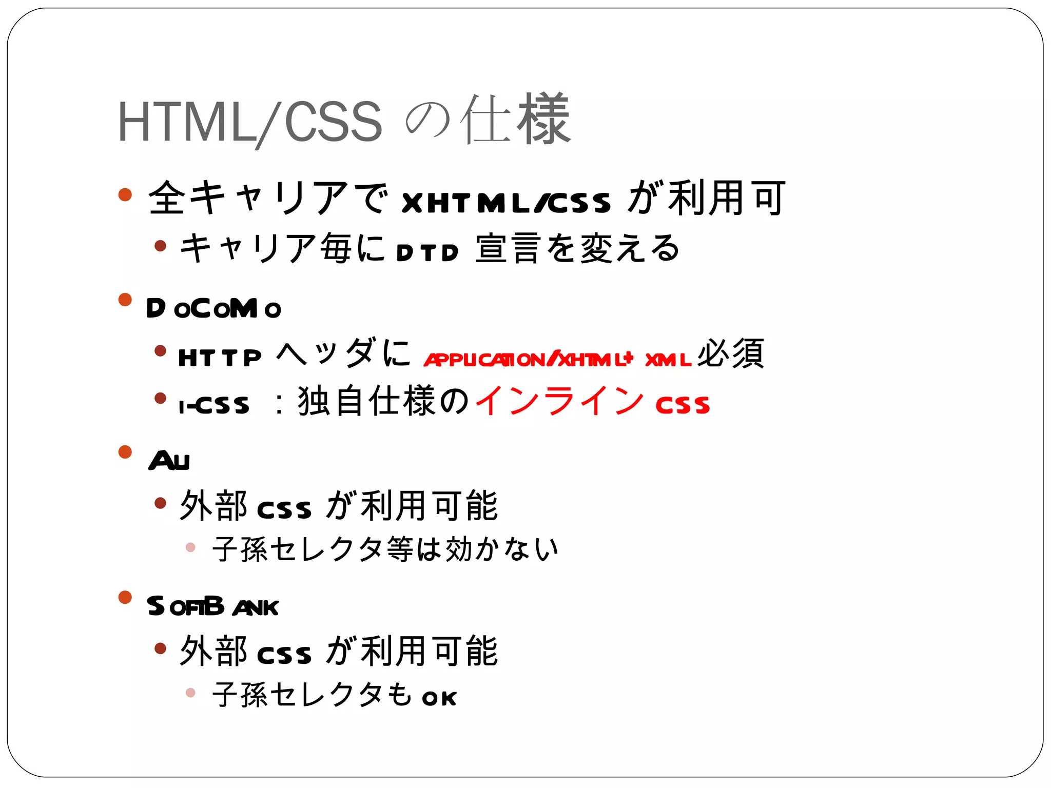 HTML/CSS の仕様 全キャリアで XHTML/CSS が利用可 キャリア毎に DTD 宣言を変える DoCoMo HTTP ヘッダに application/xhtml+xml 必須 i-CSS ：独自仕様の インライン CSS Au 外部 CSS が利用可能 子孫セレクタ等は効かない SoftBank 外部 CSS が利用可能 子孫セレクタも OK 
