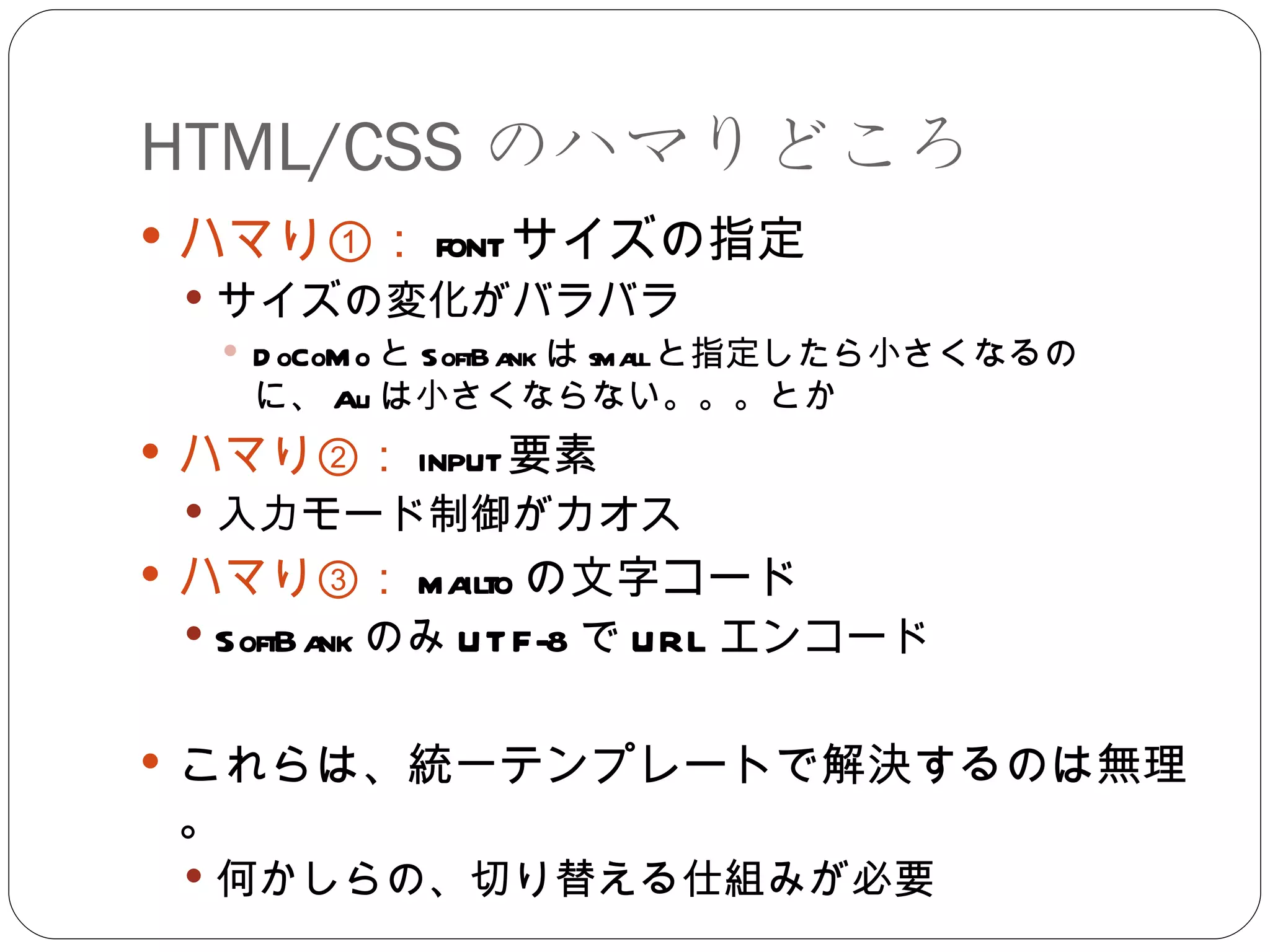 HTML/CSS のハマりどころ ハマり①： font サイズの指定 サイズの変化がバラバラ DoCoMo と SoftBank は small と指定したら小さくなるのに、 Au は小さくならない。。。とか ハマり②： input 要素 入力モード制御がカオス ハマり③： mailto の文字コード SoftBank のみ UTF-8 で URL エンコード これらは、統一テンプレートで解決するのは無理。 何かしらの、切り替える仕組みが必要 