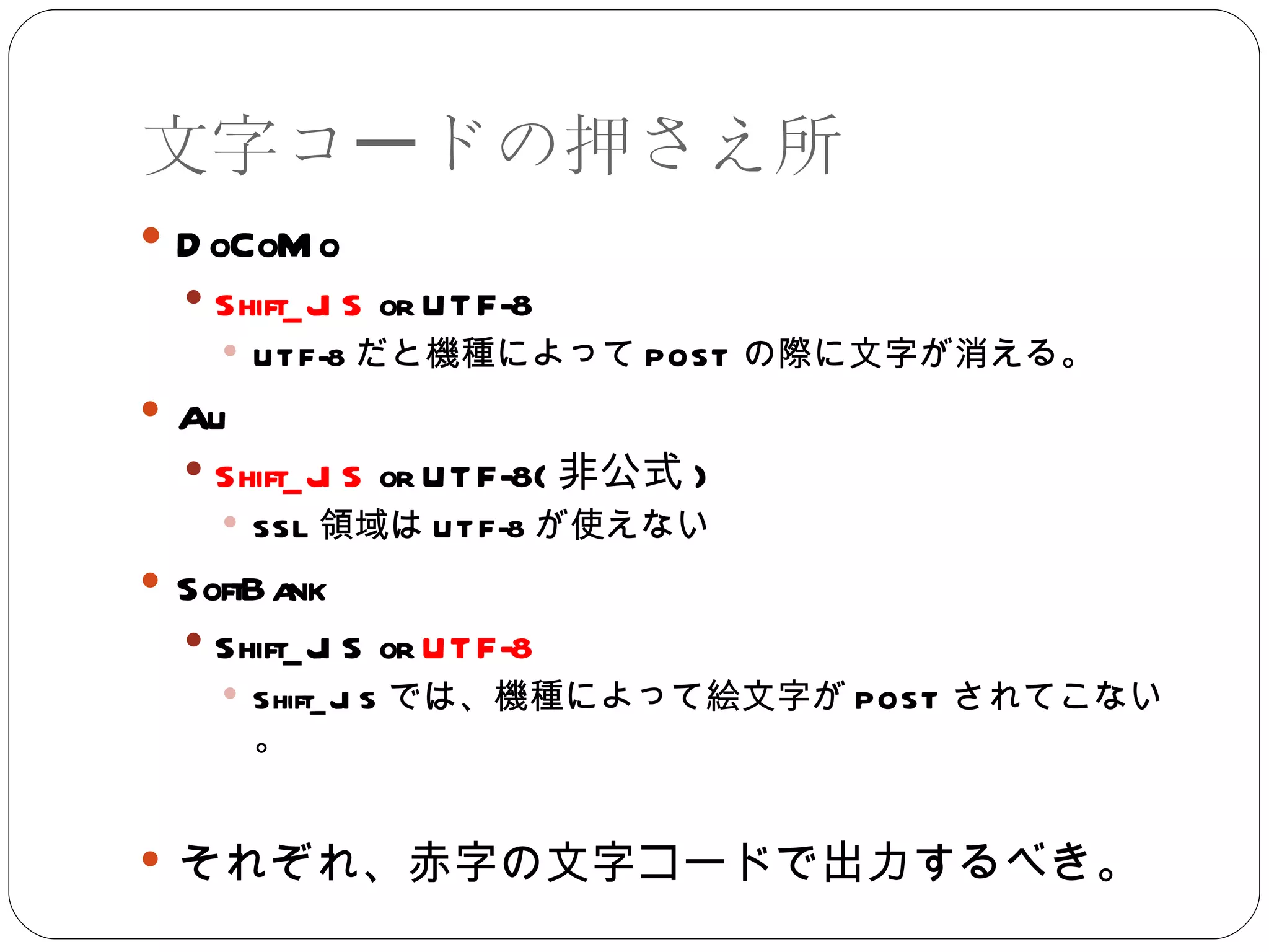 文字コードの押さえ所 DoCoMo Shift_JIS  or UTF-8 UTF-8 だと機種によって POST の際に文字が消える。 Au Shift_JIS  or UTF-8( 非公式 ) SSL 領域は UTF-8 が使えない SoftBank Shift_JIS or  UTF-8 Shift_JIS では、機種によって絵文字が POST されてこない。 それぞれ、赤字の文字コードで出力するべき。 