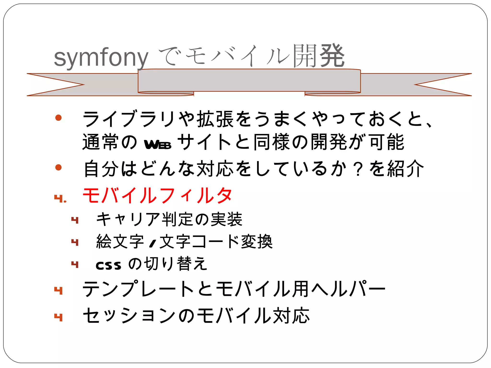 symfony でモバイル開発 ライブラリや拡張をうまくやっておくと、通常の Web サイトと同様の開発が可能 自分はどんな対応をしているか？を紹介 モバイルフィルタ キャリア判定の実装 絵文字 / 文字コード変換 CSS の切り替え テンプレートとモバイル用ヘルパー セッションのモバイル対応 