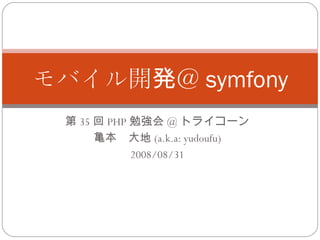 第 35 回 PHP 勉強会 @ トライコーン 亀本　大地 (a.k.a: yudoufu) 2008/08/31 モバイル開発＠ symfony 