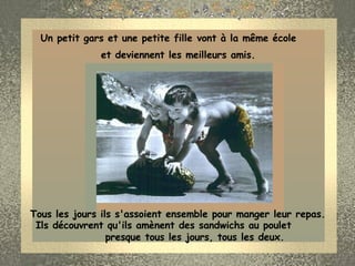 Un petit gars et une petite fille vont à la même école  et deviennent les meilleurs amis.  Tous les jours ils s'assoient ensemble pour manger leur repas.  Ils découvrent qu'ils amènent des sandwichs au poulet  presque tous les jours, tous les deux.                     