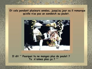 Et cela pendant plusieurs années, jusqu‘au jour ou il remarque qu’elle n’as pas un sandwich au poulet.  Il dit '‘ Pourquoi tu ne manges plus de poulet ?  Tu  n'aimes plus ça ? ''  