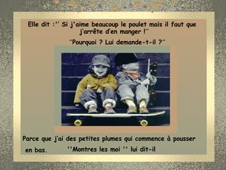 Elle dit :'‘ Si j'aime beaucoup le poulet mais il faut que             j’arrête d’en manger !¨ ¨Pourquoi ? Lui demande-t-il ?¨ Parce que j’ai des petites plumes qui commence à pousser en bas.    ''Montres les moi '' lui dit-il  