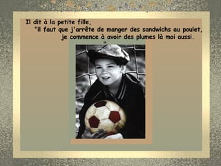 Il dit à la petite fille,  "il faut que j'arrête de manger des sandwichs au poulet,  je commence à avoir des plumes là moi aussi. "        