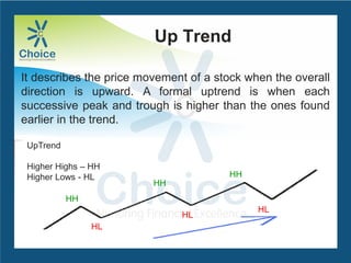 Up Trend
It describes the price movement of a stock when the overall
direction is upward. A formal uptrend is when each
successive peak and trough is higher than the ones found
earlier in the trend.
UpTrend
Higher Highs – HH
Higher Lows - HL
HH
HH
HH
HL
HL
HL
 