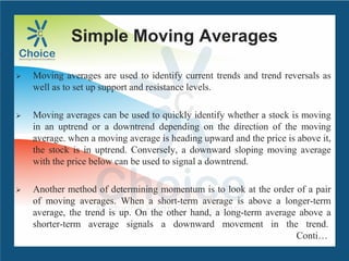 Simple Moving Averages
 Moving averages are used to identify current trends and trend reversals as
well as to set up support and resistance levels.
 Moving averages can be used to quickly identify whether a stock is moving
in an uptrend or a downtrend depending on the direction of the moving
average. when a moving average is heading upward and the price is above it,
the stock is in uptrend. Conversely, a downward sloping moving average
with the price below can be used to signal a downtrend.
 Another method of determining momentum is to look at the order of a pair
of moving averages. When a short-term average is above a longer-term
average, the trend is up. On the other hand, a long-term average above a
shorter-term average signals a downward movement in the trend.
Conti…
 