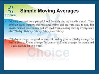 Simple Moving Averages
 Moving averages are a powerful tool for analyzing the trend in a stock. They
provide useful support and resistance points and are very easy to use. The
most common time frames that are used when creating moving averages are
the 200-day, 100-day, 50-day, 20-day and 10-day.
 200-days average is a good measure of trading year, a 100-day average for
half a year, a 50-day average for quarter, a 20-day average for month and
10-day average for two weeks.
 