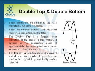 Double Top & Double Bottom
 These formations are similar to the H&S
formations, but there is no head.
 These are reversal patterns with the same
measuring implications as the H&S.
 The Double Top is a frequent price
formation at the end of a bull market. It
appears as two consecutive peaks of
approximately the same price on a price-
versus-time chart of a market.
 The Double Bottom describes as the drop of
a stock a rebound, another drop to the same
level as the original drop, and finally another
rebound.
Target
Double Top
Double Bottom
Target
 