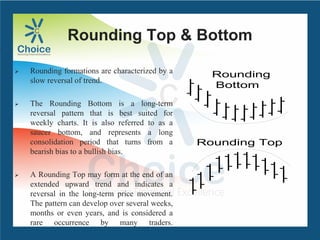 Rounding Top & Bottom
 Rounding formations are characterized by a
slow reversal of trend.
 The Rounding Bottom is a long-term
reversal pattern that is best suited for
weekly charts. It is also referred to as a
saucer bottom, and represents a long
consolidation period that turns from a
bearish bias to a bullish bias.
 A Rounding Top may form at the end of an
extended upward trend and indicates a
reversal in the long-term price movement.
The pattern can develop over several weeks,
months or even years, and is considered a
rare occurrence by many traders.
Rounding Top
Rounding
Bottom
 