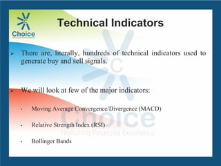 Technical Indicators
 There are, literally, hundreds of technical indicators used to
generate buy and sell signals.
 We will look at few of the major indicators:
• Moving Average Convergence/Divergence (MACD)
• Relative Strength Index (RSI)
• Bollinger Bands
 