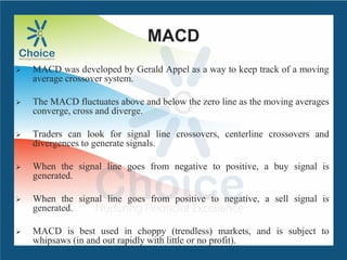 MACD
 MACD was developed by Gerald Appel as a way to keep track of a moving
average crossover system.
 The MACD fluctuates above and below the zero line as the moving averages
converge, cross and diverge.
 Traders can look for signal line crossovers, centerline crossovers and
divergences to generate signals.
 When the signal line goes from negative to positive, a buy signal is
generated.
 When the signal line goes from positive to negative, a sell signal is
generated.
 MACD is best used in choppy (trendless) markets, and is subject to
whipsaws (in and out rapidly with little or no profit).
 