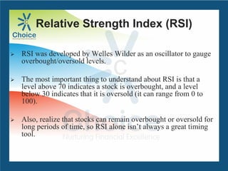 Relative Strength Index (RSI)
 RSI was developed by Welles Wilder as an oscillator to gauge
overbought/oversold levels.
 The most important thing to understand about RSI is that a
level above 70 indicates a stock is overbought, and a level
below 30 indicates that it is oversold (it can range from 0 to
100).
 Also, realize that stocks can remain overbought or oversold for
long periods of time, so RSI alone isn’t always a great timing
tool.
 