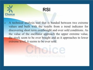 RSI
 A technical analysis tool that is banded between two extreme
values and built with the results from a trend indicator for
discovering short term overbought and over sold conditions. As
the value of the oscillator approach the upper extreme value,
the stock seem to be over bought and as it approaches to lower
extreme level, it seems to be over sold.
 
