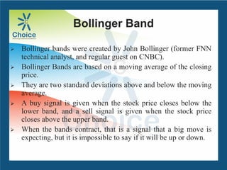 Bollinger Band
 Bollinger bands were created by John Bollinger (former FNN
technical analyst, and regular guest on CNBC).
 Bollinger Bands are based on a moving average of the closing
price.
 They are two standard deviations above and below the moving
average.
 A buy signal is given when the stock price closes below the
lower band, and a sell signal is given when the stock price
closes above the upper band.
 When the bands contract, that is a signal that a big move is
expecting, but it is impossible to say if it will be up or down.
 