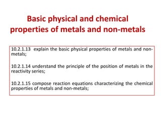 Basic physical and chemical
properties of metals and non-metals
10.2.1.13 explain the basic physical properties of metals and non-
metals;
10.2.1.14 understand the principle of the position of metals in the
reactivity series;
10.2.1.15 compose reaction equations characterizing the chemical
properties of metals and non-metals;
 