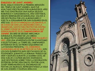 ESGLESIA DE SANT ANDREUEN EL SIGLO X EXISTE LA PRIMERA MENCIÓN DEL TEMPLO DE SANT ANDREU, QUE FUE ASALTADO YDESTRUIDO POR ALMANZOR EL AÑO 985. FUE CONSTRUIDA UNA NUEVA IGLESIA ROMÁNICA Y CONSAGRADA EL AÑO 1105 POR EL OBISPO BERENGUER DE BARCELONA. VOLVIÓ A SER DESTRUIDAPOR LOS ALMOGÁVARES Y VUELTA A CONSAGRAR POR SAN OLEGARIO EN EL AÑO 1132. DE ESTA PARROQUIA SALIERON EL 8 DE JUNIO DE 1640 LOS SEGADORES CON LA IMAGEN DEL SANTO PARA PROTESTAR CONTRA EL VIRREY CONDE DE SANTA COLOMA AL QUE DIERON MUERTE, EN EL FAMOSOCORPUS DE SANGRE.EN 1850 SE DECIDE AMPLIARLA DÁNDOLE EL ENCARGO DE LAS OBRAS AL ARQUITECTO ANDREUSENSE PERE FALQUÉS I URPI, CON UNA APARIENCIA ENTRE CLASICISMO YECLECTICISMO, LA TORRE DEL CAMPANARIO INTEGRADA EN EL EXTREMO IZQUIERDO DE LA FACHADA PRINCIPAL Y EL CIMBORRIO CUADRANGULAR DE 68 METROS DE ALTURA, SON LOS DOS ELEMENTOS MÁS DESTACADOS DE SU FISONOMÍA. DURANTE LA SEMANA TRÁGICA DE 1909 Y DESPUÉS DURANTE LA GUERRA CIVIL DE 1936 VUELVE A SUFRIR GRAVES INCENDIOS, QUE DESTROZAN SOBRE TODO LA DECORACIÓN INTERIOR. ENTRE 1954/1960 EL PINTOR LOCAL JOSEP VERRDAGUER ES EL ENCARGADO DE PINTAR LOS MURALES, REPRESENTANDO LA VIDA DE SAN ANDRÉS Y ESCENAS BÍBLICAS