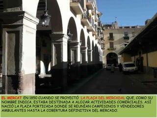 EL MERCAT EN 1850 CUANDO SE PROYECTÓ  LA PLAÇA DEL MERCADAL QUE, COMO SU NOMBRE INDICA, ESTABA DESTINADA A ALOJAR ACTIVIDADES COMERCIALES. ASÍ NACIÓ LA PLAZA PORTICADA DONDE SE REUNÍAN CAMPESINOS Y VENDEDORES AMBULANTES HASTA LA COBERTURA DEFINITIVA DEL MERCADO.