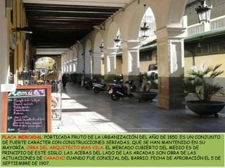 PLACA MERCADAL PORTICADA FRUTO DE LA URBANIZACIÓN DEL AÑO DE 1850. ES UN CONJUNTO DE FUERTE CARÁCTER CON CONSTRUCCIONES SERIADAS, QUE SE HAN MANTENIDO EN SU MAYORÍA, OBRA DEL ARQUITECTO MAS VILA. EL MERCADO CUBIERTO DEL MEDIO ES DE PRINCIPIO DE ESTE SIGLO. LAS ACERAS DEL LADO DE LAS ARCADAS SON OBRA DE LAS ACTUACIONES DE CARACHO CUANDO FUE CONCEJAL DEL BARRIO. FECHA DE APROBACIÓN EL 5 DE SEPTIEMBRE DE 1907.