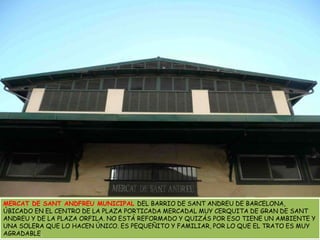 MERCAT DE SANT ANDFREU MUNICIPAL DEL BARRIO DE SANT ANDREU DE BARCELONA, ÚBICADO EN EL CENTRO DE LA PLAZA PORTICADA MERCADAL MUY CERQUITA DE GRAN DE SANT ANDREU Y DE LA PLAZA ORFILA. NO ESTÁ REFORMADO Y QUIZÁS POR ESO TIENE UN AMBIENTE Y UNA SOLERA QUE LO HACEN ÚNICO. ES PEQUEÑITO Y FAMILIAR, POR LO QUE EL TRATO ES MUY AGRADABLE.