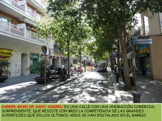 CARRER GRAN DE SANT ANDREU ES UNA CALLE CON UNA ANIMACIÓN COMERCIAL SORPRENDENTE, QUE RESISTE CON BRÍO LA COMPETENCIA DE LAS GRANDES SUPERFICIES QUE EN LOS ÚLTIMOS AÑOS SE HAN INSTALADO EN EL BARRIO. 